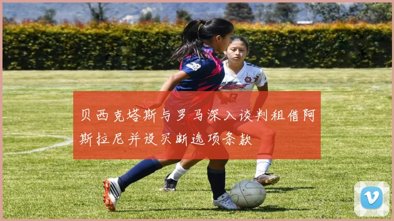 贝西克塔斯与罗马深入谈判租借阿斯拉尼并设买断选项条款