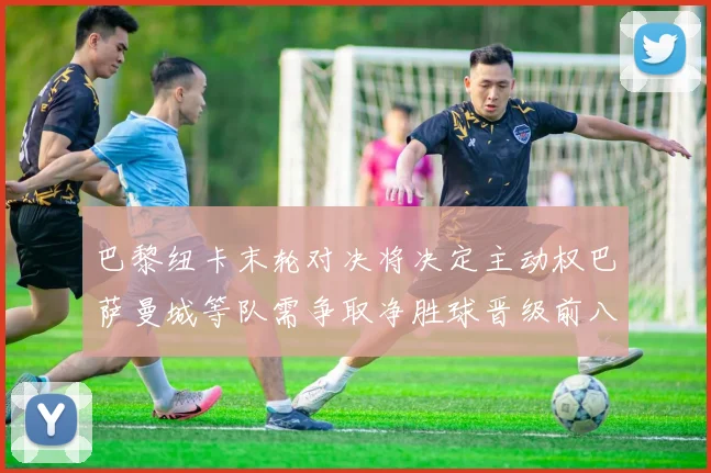巴黎纽卡末轮对决将决定主动权巴萨曼城等队需争取净胜球晋级前八
