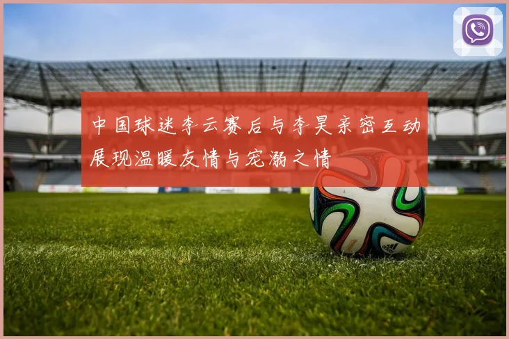 中国球迷李云赛后与李昊亲密互动展现温暖友情与宠溺之情