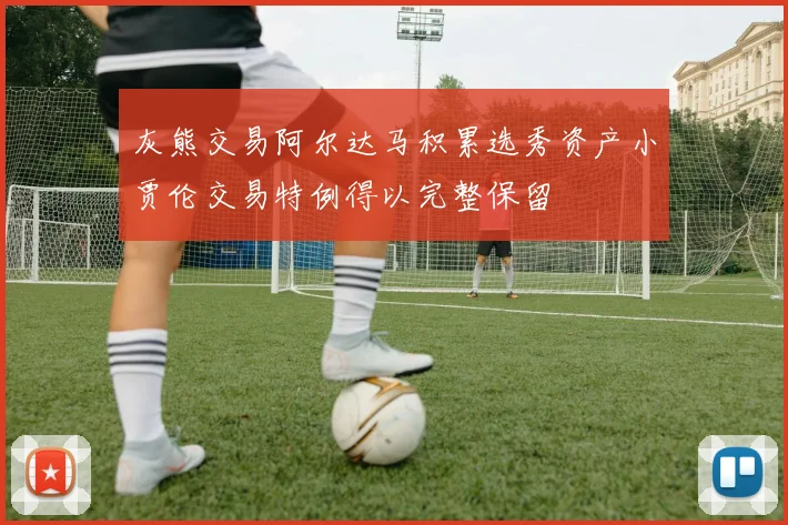 灰熊交易阿尔达马积累选秀资产小贾伦交易特例得以完整保留