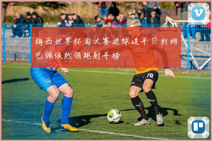 梅西世界杯淘汰赛进球追平贝利姆巴佩依然领跑射手榜