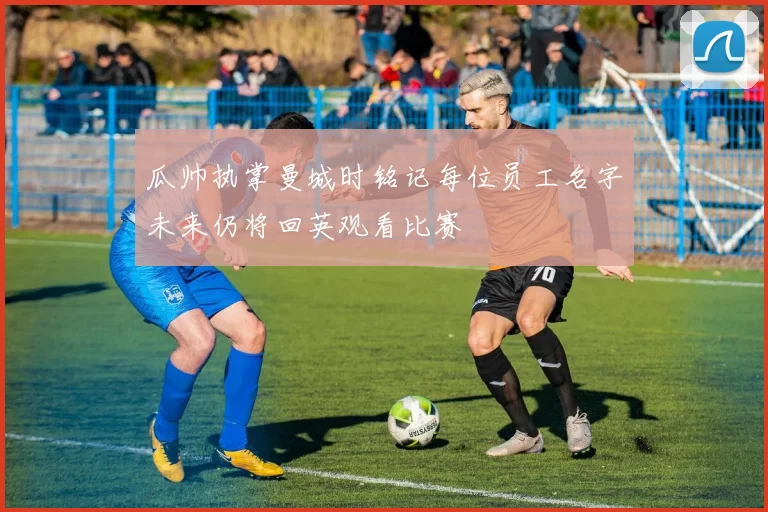 瓜帅执掌曼城时铭记每位员工名字未来仍将回英观看比赛