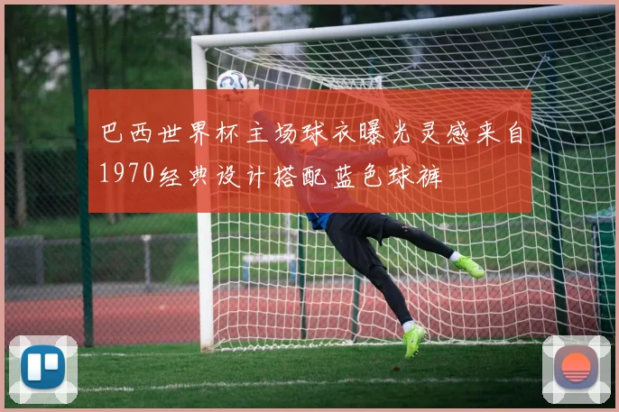 巴西世界杯主场球衣曝光灵感来自1970经典设计搭配蓝色球裤