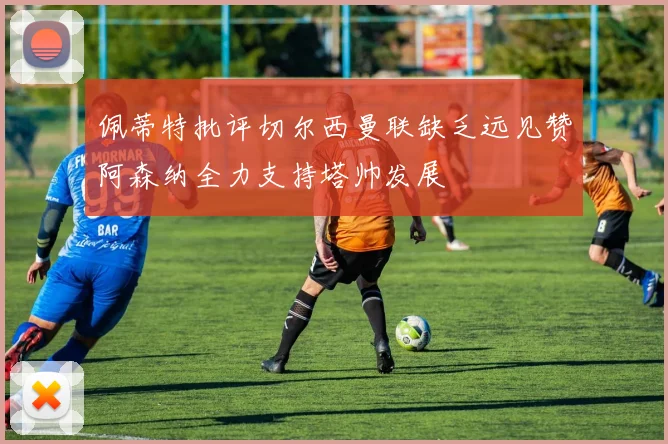佩蒂特批评切尔西曼联缺乏远见赞阿森纳全力支持塔帅发展