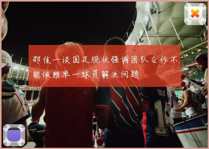 邵佳一谈国足现状强调团队合作不能依赖单一球员解决问题